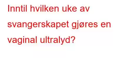 Inntil hvilken uke av svangerskapet gjøres en vaginal ultralyd?