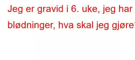 Jeg er gravid i 6. uke, jeg har blødninger, hva skal jeg gjøre?