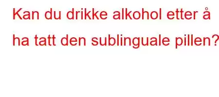 Kan du drikke alkohol etter å ha tatt den sublinguale pillen?