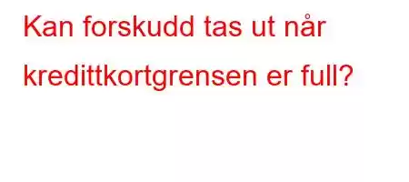 Kan forskudd tas ut når kredittkortgrensen er full?