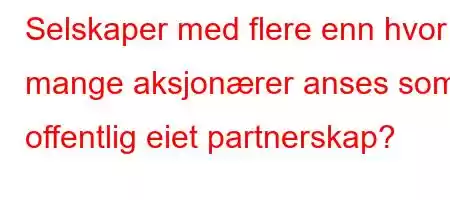 Selskaper med flere enn hvor mange aksjonærer anses som offentlig eiet partnerskap