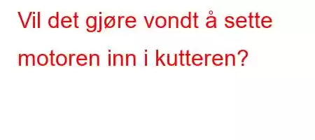 Vil det gjøre vondt å sette motoren inn i kutteren?